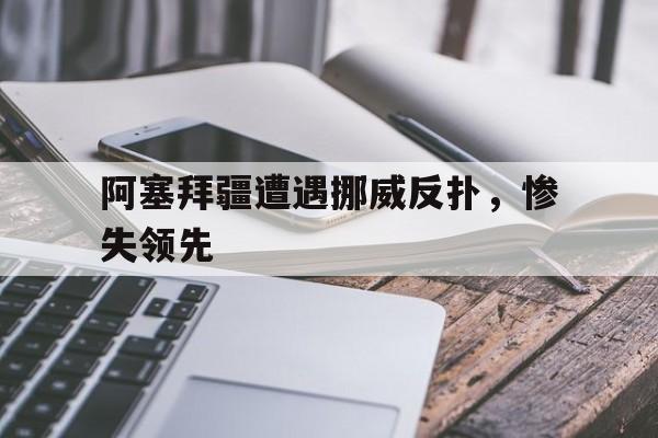 FB体育平台-阿塞拜疆遭遇挪威反扑，惨失领先